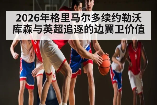 2026年格里马尔多续约勒沃库森与英超追逐的边翼卫价值